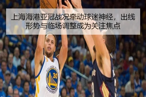 上海海港亚冠战况牵动球迷神经，出线形势与临场调整成为关注焦点